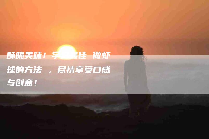 酥脆美味！学习最佳 做虾球的方法 ，尽情享受口感与创意！-住家保姆月嫂服务_家政保洁钟点工家政服务_速上门月嫂网首页