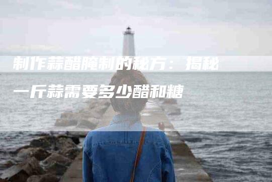 制作蒜醋腌制的秘方：揭秘一斤蒜需要多少醋和糖-住家保姆月嫂服务_家政保洁钟点工家政服务_速上门月嫂网首页