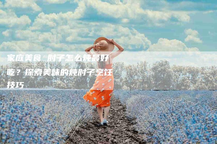 家庭美食 肘子怎么炖最好吃？探索美味的炖肘子烹饪技巧-住家保姆月嫂服务_家政保洁钟点工家政服务_速上门月嫂网首页