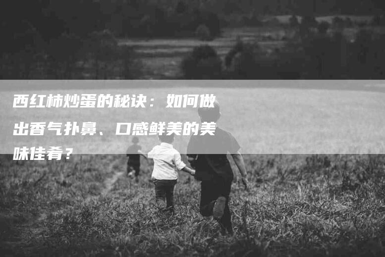西红柿炒蛋的秘诀：如何做出香气扑鼻、口感鲜美的美味佳肴？-住家保姆月嫂服务_家政保洁钟点工家政服务_速上门月嫂网首页