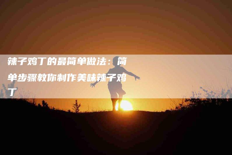 辣子鸡丁的最简单做法：简单步骤教你制作美味辣子鸡丁-住家保姆月嫂服务_家政保洁钟点工家政服务_速上门月嫂网首页