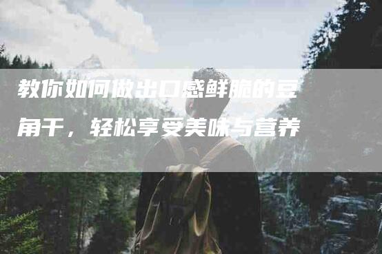 教你如何做出口感鲜脆的豆角干，轻松享受美味与营养-住家保姆月嫂服务_家政保洁钟点工家政服务_速上门月嫂网首页