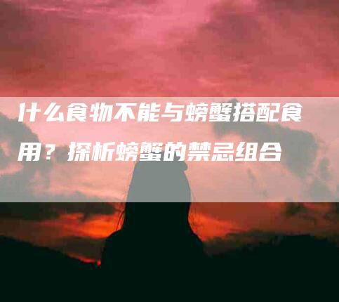 什么食物不能与螃蟹搭配食用？探析螃蟹的禁忌组合