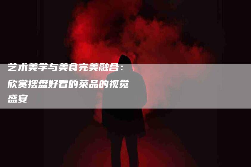 艺术美学与美食完美融合：欣赏摆盘好看的菜品的视觉盛宴-住家保姆月嫂服务_家政保洁钟点工家政服务_速上门月嫂网首页