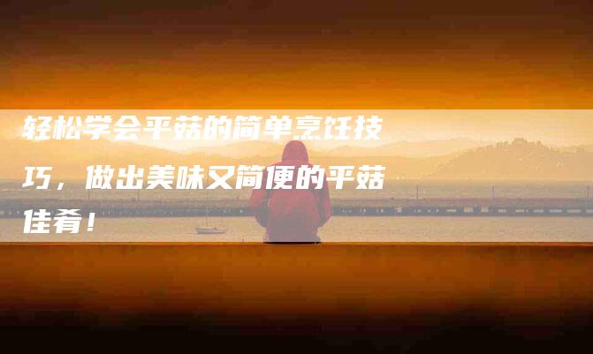 轻松学会平菇的简单烹饪技巧，做出美味又简便的平菇佳肴！-住家保姆月嫂服务_家政保洁钟点工家政服务_速上门月嫂网首页