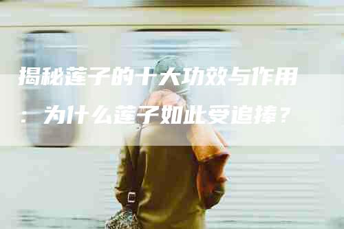 揭秘莲子的十大功效与作用：为什么莲子如此受追捧？-住家保姆月嫂服务_家政保洁钟点工家政服务_速上门月嫂网首页