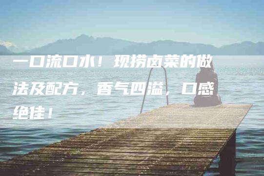 一口流口水！现捞卤菜的做法及配方，香气四溢，口感绝佳！