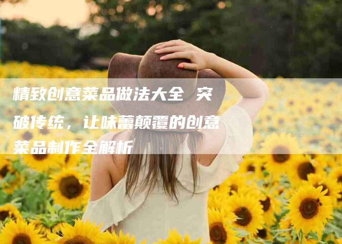 精致创意菜品做法大全 突破传统，让味蕾颠覆的创意菜品制作全解析-住家保姆月嫂服务_家政保洁钟点工家政服务_速上门月嫂网首页