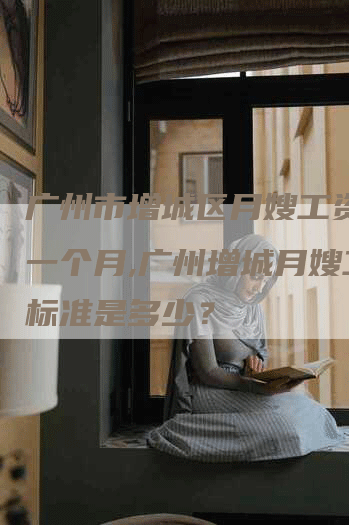 广州市增城区月嫂工资多少一个月,广州增城月嫂工资标准是多少？-住家保姆月嫂服务_家政保洁钟点工家政服务_速上门月嫂网首页