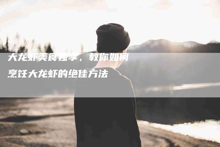大龙虾美食独享，教你如何烹饪大龙虾的绝佳方法-住家保姆月嫂服务_家政保洁钟点工家政服务_速上门月嫂网首页