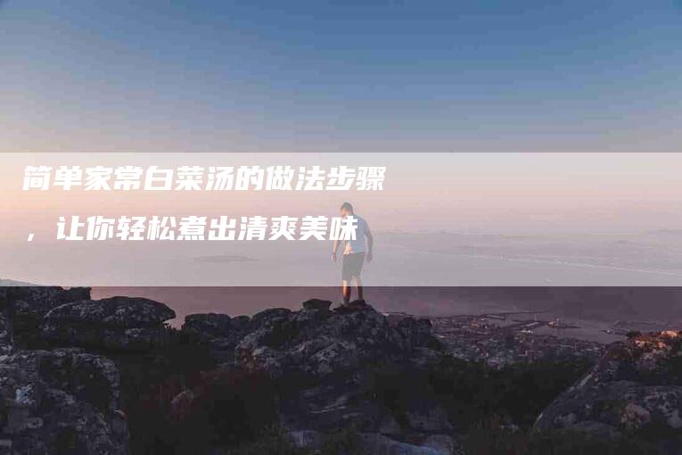 简单家常白菜汤的做法步骤，让你轻松煮出清爽美味