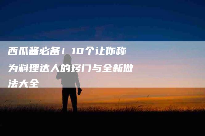 西瓜酱必备！10个让你称为料理达人的窍门与全新做法大全
