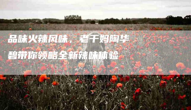 品味火辣风味，老干妈陶华碧带你领略全新辣味体验