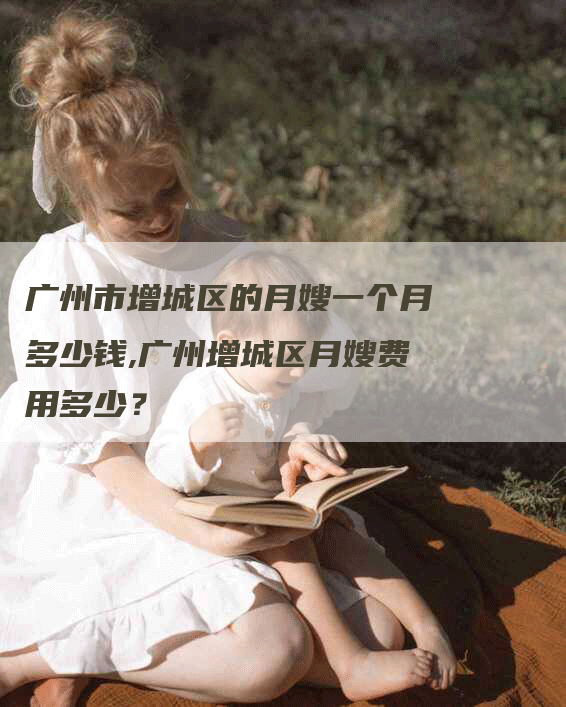 广州市增城区的月嫂一个月多少钱,广州增城区月嫂费用多少？