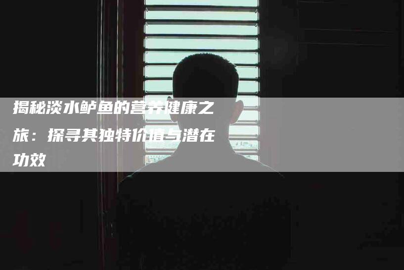 揭秘淡水鲈鱼的营养健康之旅：探寻其独特价值与潜在功效-住家保姆月嫂服务_家政保洁钟点工家政服务_速上门月嫂网首页