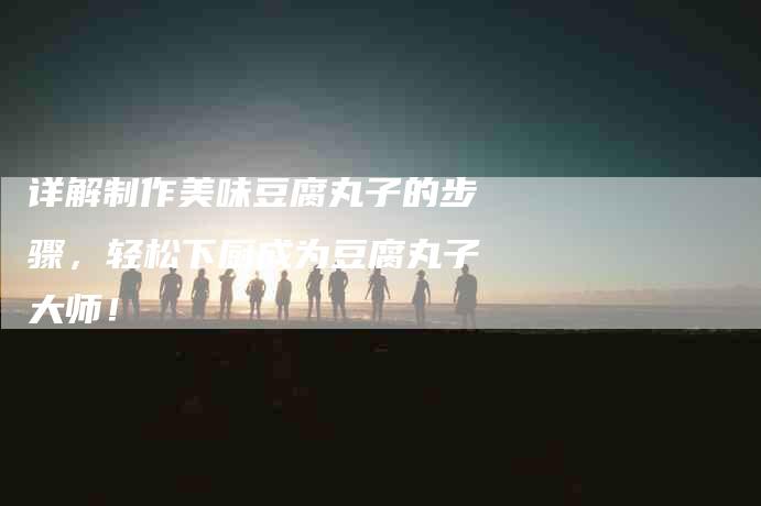 详解制作美味豆腐丸子的步骤，轻松下厨成为豆腐丸子大师！