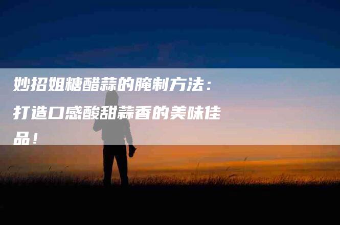 妙招姐糖醋蒜的腌制方法：打造口感酸甜蒜香的美味佳品！-住家保姆月嫂服务_家政保洁钟点工家政服务_速上门月嫂网首页