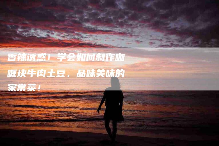 香辣诱惑！学会如何制作咖喱块牛肉土豆，品味美味的家常菜！-住家保姆月嫂服务_家政保洁钟点工家政服务_速上门月嫂网首页