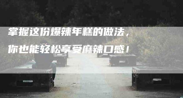 掌握这份爆辣年糕的做法，你也能轻松享受麻辣口感！