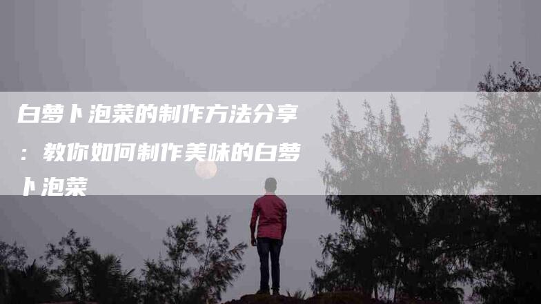 白萝卜泡菜的制作方法分享：教你如何制作美味的白萝卜泡菜