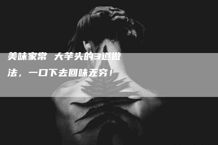 美味家常 大芋头的3道做法，一口下去回味无穷！-住家保姆月嫂服务_家政保洁钟点工家政服务_速上门月嫂网首页