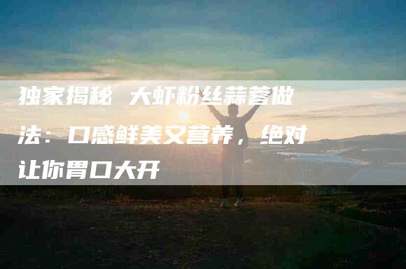 独家揭秘 大虾粉丝蒜蓉做法:口感鲜美又营养,绝对让你胃口大开-住家保姆月嫂服务_家政保洁钟点工家政服务_速上门月嫂网首页