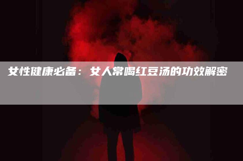 女性健康必备：女人常喝红豆汤的功效解密-速上门月嫂网