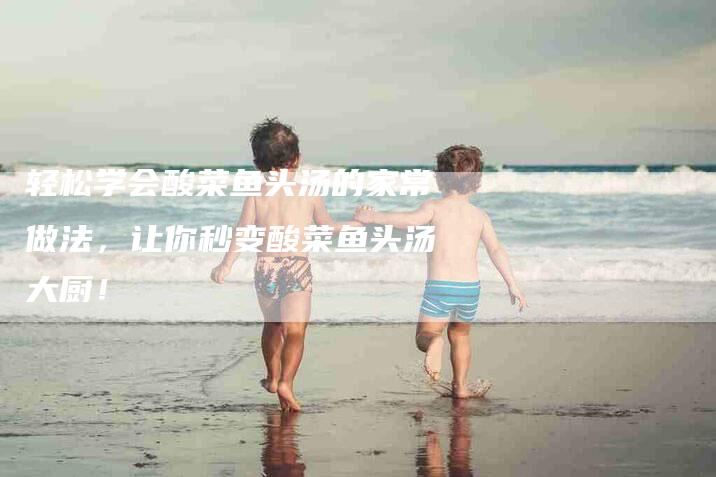 轻松学会酸菜鱼头汤的家常做法，让你秒变酸菜鱼头汤大厨！