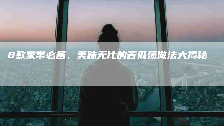 8款家常必备，美味无比的苦瓜汤做法大揭秘