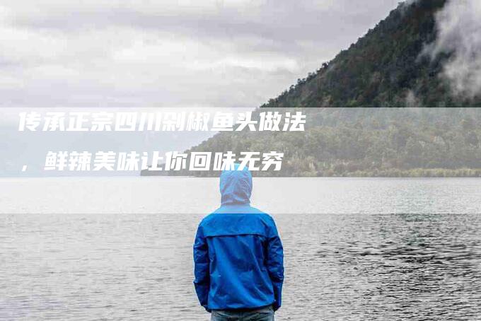 传承正宗四川剁椒鱼头做法，鲜辣美味让你回味无穷-住家保姆月嫂服务_家政保洁钟点工家政服务_速上门月嫂网首页