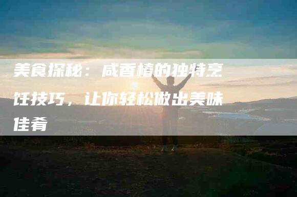 美食探秘：咸香椿的独特烹饪技巧，让你轻松做出美味佳肴-住家保姆月嫂服务_家政保洁钟点工家政服务_速上门月嫂网首页