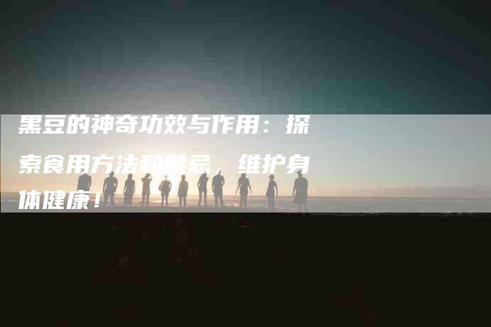 黑豆的神奇功效与作用:探索食用方法和禁忌,维护身体健康!-住家保姆月嫂服务_家政保洁钟点工家政服务_速上门月嫂网首页