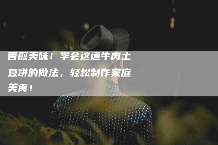 香煎美味！学会这道牛肉土豆饼的做法，轻松制作家庭美食！-住家保姆月嫂服务_家政保洁钟点工家政服务_速上门月嫂网首页