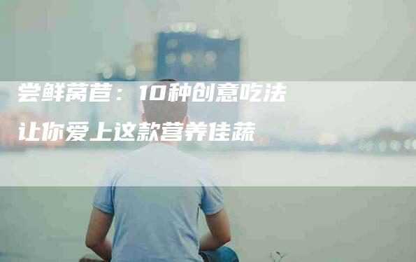 尝鲜莴苣：10种创意吃法让你爱上这款营养佳蔬