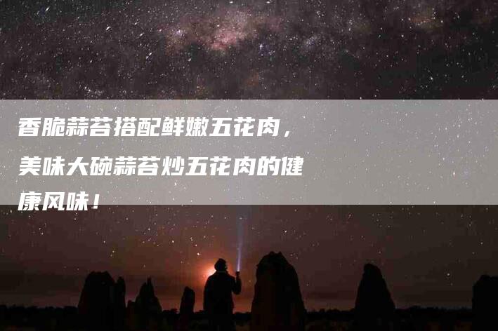 香脆蒜苔搭配鲜嫩五花肉，美味大碗蒜苔炒五花肉的健康风味！-住家保姆月嫂服务_家政保洁钟点工家政服务_速上门月嫂网首页