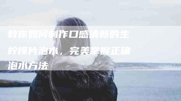 教你如何制作口感清新的生柠檬片泡水，完美掌握正确泡水方法