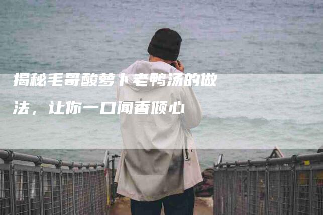 揭秘毛哥酸萝卜老鸭汤的做法，让你一口闻香倾心-住家保姆月嫂服务_家政保洁钟点工家政服务_速上门月嫂网首页