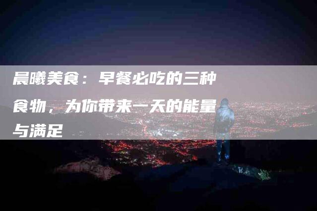 晨曦美食：早餐必吃的三种食物，为你带来一天的能量与满足