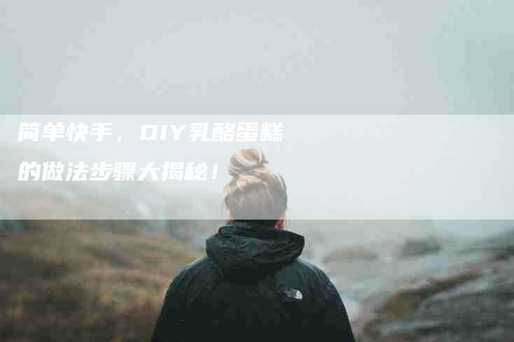 简单快手，DIY乳酪蛋糕的做法步骤大揭秘！-住家保姆月嫂服务_家政保洁钟点工家政服务_速上门月嫂网首页