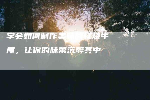 学会如何制作美味的红烧牛尾，让你的味蕾沉醉其中-住家保姆月嫂服务_家政保洁钟点工家政服务_速上门月嫂网首页