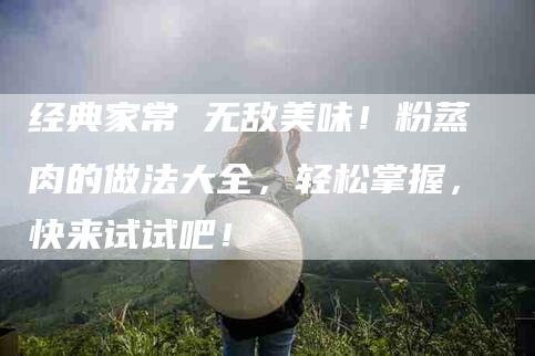经典家常 无敌美味！粉蒸肉的做法大全，轻松掌握，快来试试吧！-住家保姆月嫂服务_家政保洁钟点工家政服务_速上门月嫂网首页