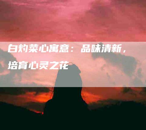 白灼菜心寓意：品味清新，培育心灵之花-住家保姆月嫂服务_家政保洁钟点工家政服务_速上门月嫂网首页
