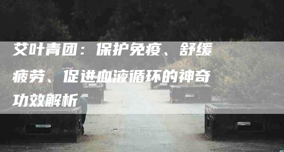 艾叶青团：保护免疫、舒缓疲劳、促进血液循环的神奇功效解析-住家保姆月嫂服务_家政保洁钟点工家政服务_速上门月嫂网首页