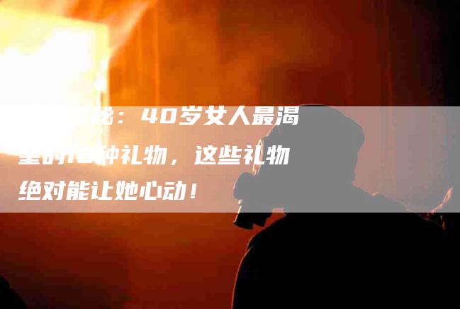 独家揭秘：40岁女人最渴望的16种礼物，这些礼物绝对能让她心动！-速上门月嫂网