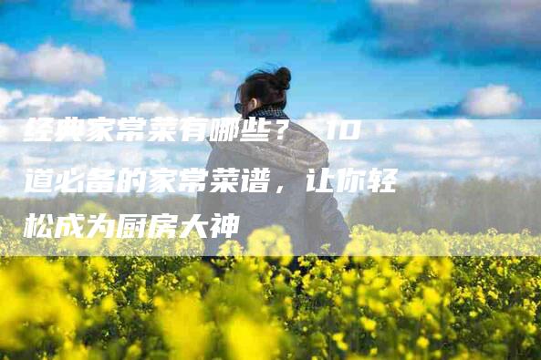 经典家常菜有哪些？ 10道必备的家常菜谱，让你轻松成为厨房大神