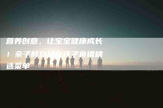 营养创意，让宝宝健康成长！亲子时刻尽在孩子食谱精选菜单