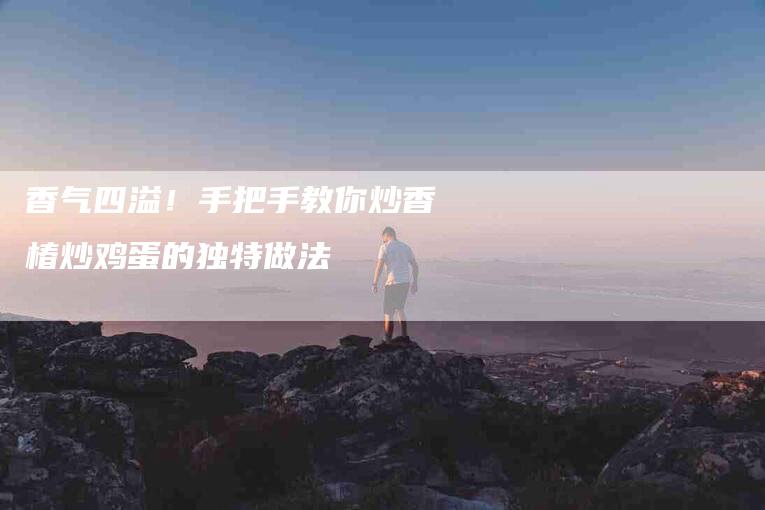 香气四溢！手把手教你炒香椿炒鸡蛋的独特做法