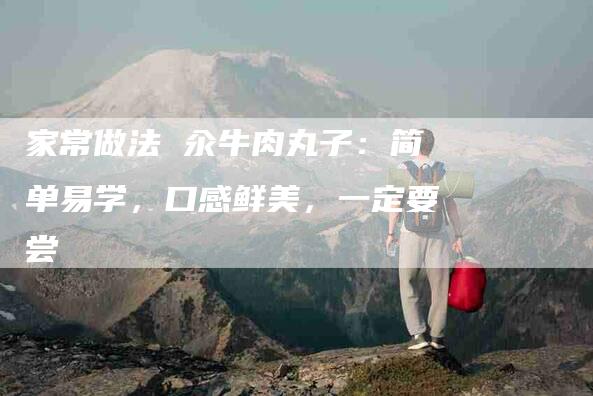 家常做法 汆牛肉丸子：简单易学，口感鲜美，一定要尝-住家保姆月嫂服务_家政保洁钟点工家政服务_速上门月嫂网首页