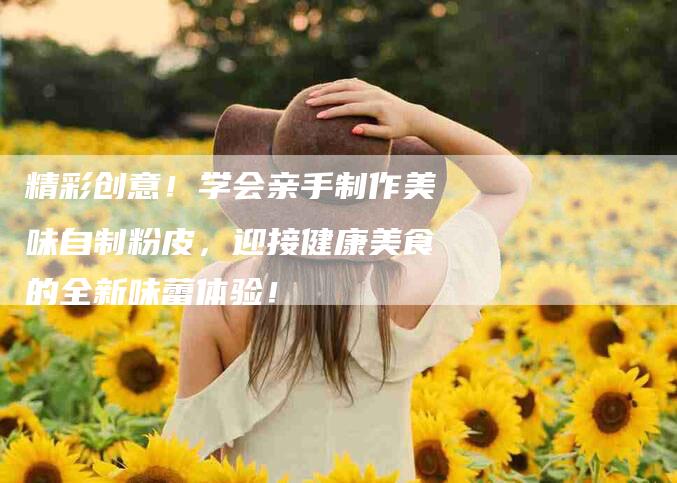 精彩创意!学会亲手制作美味自制粉皮,迎接健康美食的全新味蕾体验!-住家保姆月嫂服务_家政保洁钟点工家政服务_速上门月嫂网首页