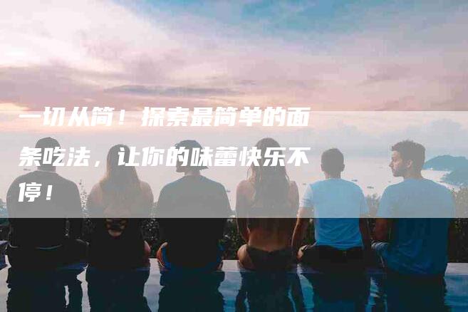一切从简！探索最简单的面条吃法，让你的味蕾快乐不停！-住家保姆月嫂服务_家政保洁钟点工家政服务_速上门月嫂网首页